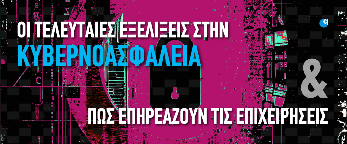 Οι τελευταίες εξελίξεις στην κυβερνοασφάλεια & πώς επηρεάζουν τις επιχειρήσεις